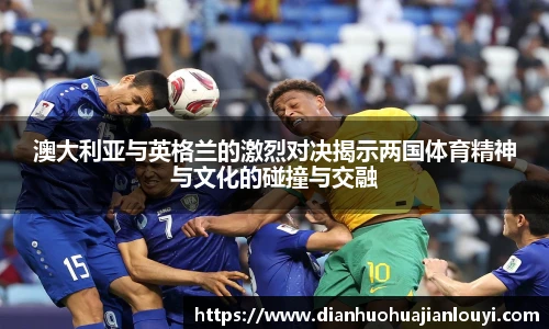 澳大利亚与英格兰的激烈对决揭示两国体育精神与文化的碰撞与交融
